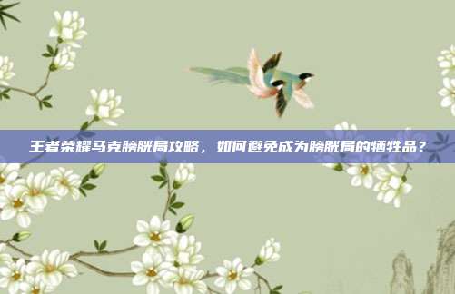 王者荣耀马克膀胱局攻略,如何避免成为膀胱局的牺牲品?