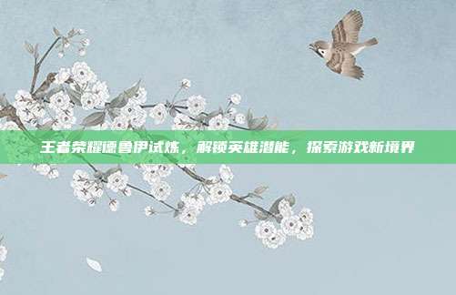 王者荣耀德鲁伊试炼,解锁英雄潜能,探索游戏新境界
