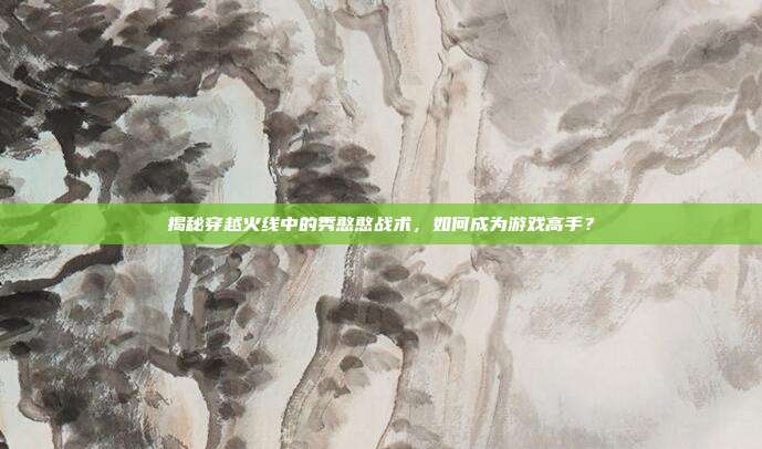揭秘穿越火线中的秀憨憨战术,如何成为游戏高手?