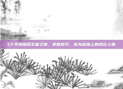 CF手游随风王者之翼,掌握技巧,成为战场上的风云人物