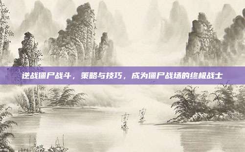 逆战僵尸战斗,策略与技巧,成为僵尸战场的终极战士