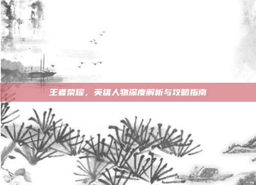 王者荣耀,英雄人物深度解析与攻略指南