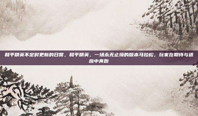 和平精英不定时更新的日常，和平精英，一场永无止境的版本马拉松，玩家在期待与适应中奔跑