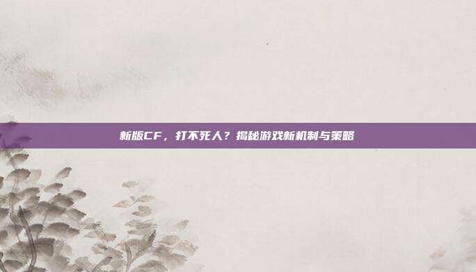 新版CF,打不死人?揭秘游戏新机制与策略