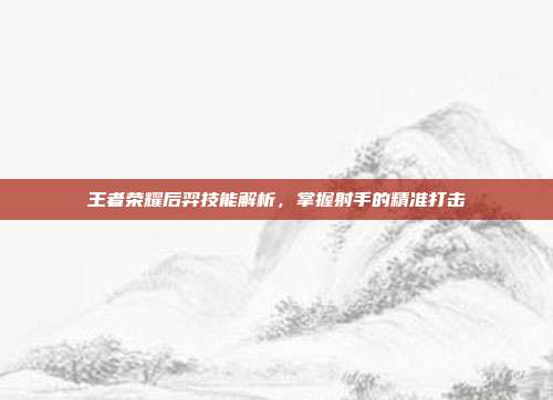 王者荣耀后羿技能解析,掌握射手的精准打击