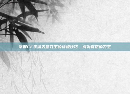 掌握CF手游天意刀王的终极技巧,成为真正的刀王