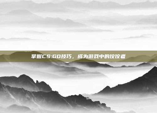 掌握CS:GO技巧，成为游戏中的佼佼者