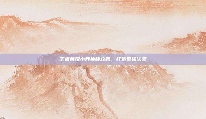 王者荣耀小乔神装攻略,打造最强法师