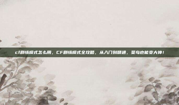 cf剧情模式怎么用，CF剧情模式全攻略，从入门到精通，菜鸟也能变大神！