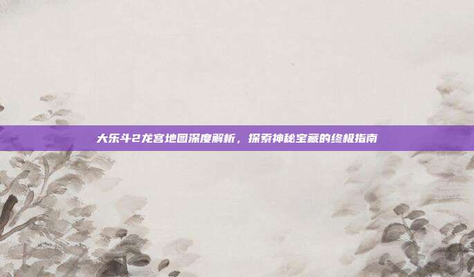 大乐斗2龙宫地图深度解析,探索神秘宝藏的终极指南