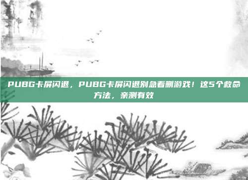 PUBG卡屏闪退，PUBG卡屏闪退别急着删游戏！这5个救命方法，亲测有效