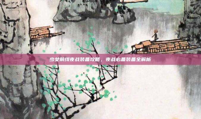 少女前线夜战装备攻略，夜战必备装备全解析