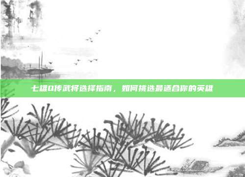 七雄Q传武将选择指南,如何挑选最适合你的英雄