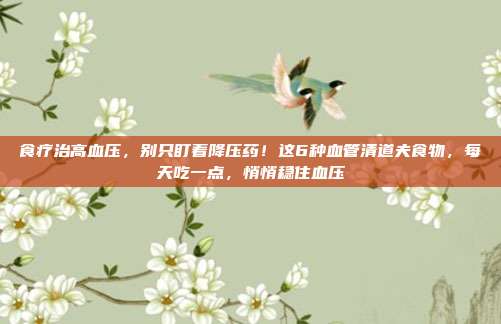 食疗治高血压，别只盯着降压药！这6种血管清道夫食物，每天吃一点，悄悄稳住血压