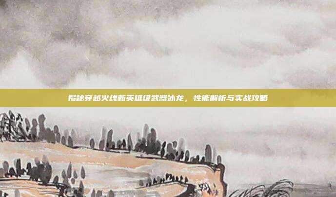 揭秘穿越火线新英雄级武器冰龙,性能解析与实战攻略