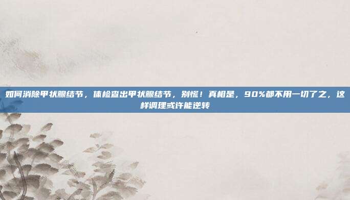 如何消除甲状腺结节，体检查出甲状腺结节，别慌！真相是，90%都不用一切了之，这样调理或许能逆转