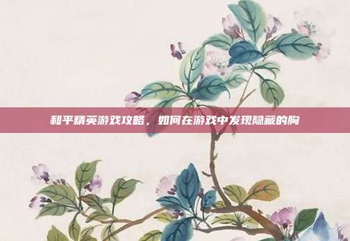 和平精英游戏攻略,如何在游戏中发现隐藏的胸