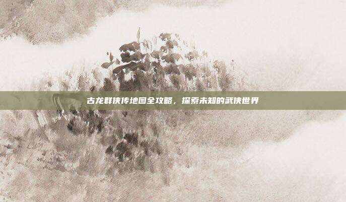 古龙群侠传地图全攻略,探索未知的武侠世界