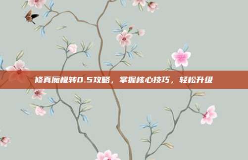 修真魔极转0.5攻略,掌握核心技巧,轻松升级