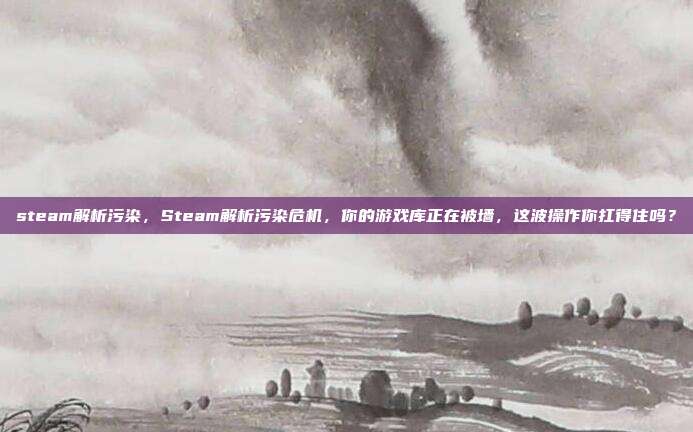 steam解析污染，Steam解析污染危机，你的游戏库正在被墙，这波操作你扛得住吗？