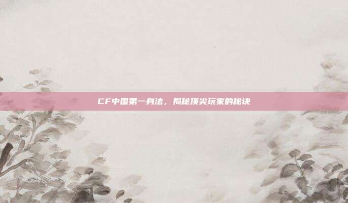 CF中国第一身法,揭秘顶尖玩家的秘诀