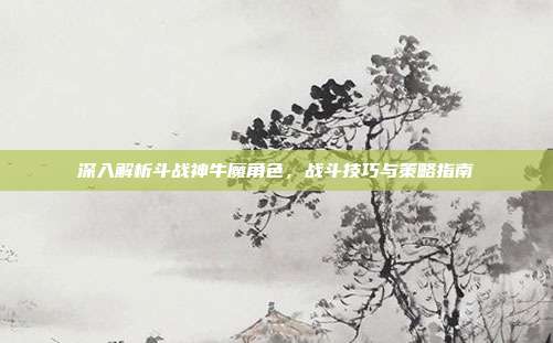 深入解析斗战神牛魔角色,战斗技巧与策略指南