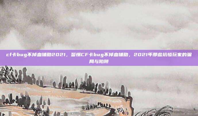 cf卡bug不掉血辅助2021，警惕CF卡bug不掉血辅助，2021年那些坑惨玩家的骗局与陷阱