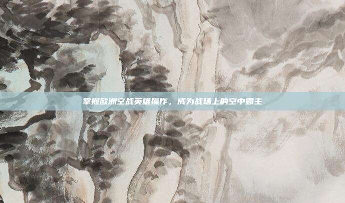 掌握欧洲空战英雄操作,成为战场上的空中霸主