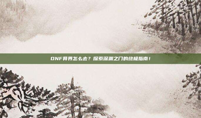 DNF异界怎么去？探索深渊之门的终极指南！