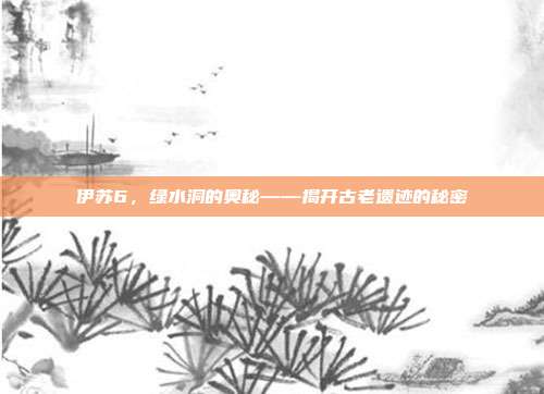 伊苏6,绿水洞的奥秘——揭开古老遗迹的秘密