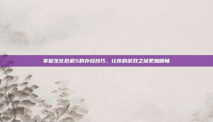 掌握生化危机5的存档技巧,让你的游戏之旅更加顺畅