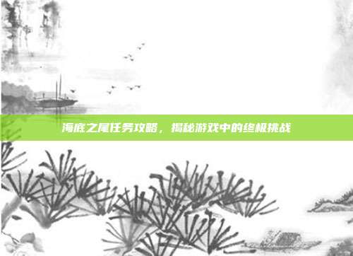 海底之尾任务攻略,揭秘游戏中的终极挑战