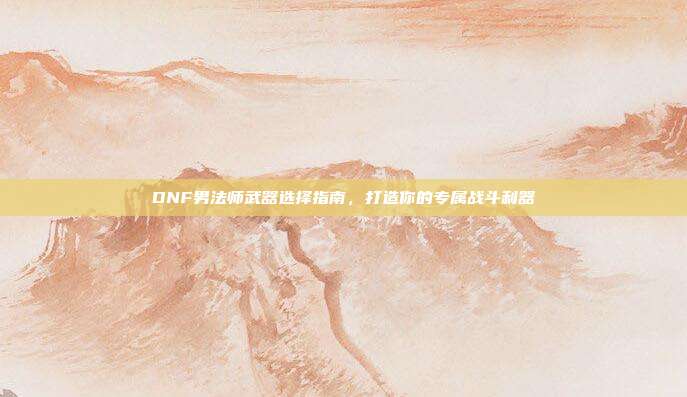 DNF男法师武器选择指南,打造你的专属战斗利器