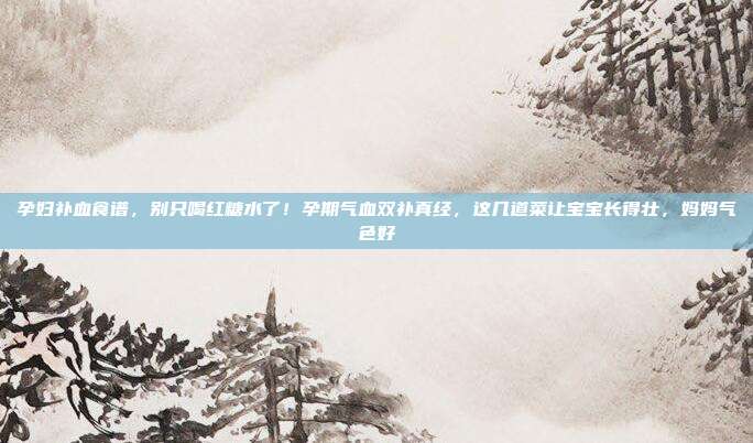 孕妇补血食谱，别只喝红糖水了！孕期气血双补真经，这几道菜让宝宝长得壮，妈妈气色好