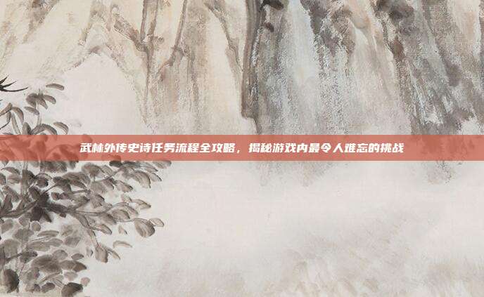 武林外传史诗任务流程全攻略,揭秘游戏内最令人难忘的挑战
