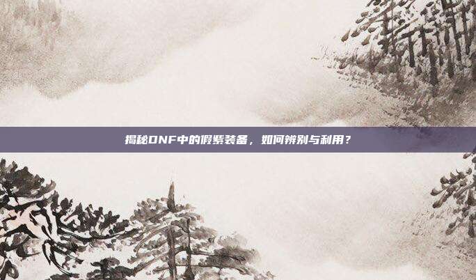 揭秘DNF中的假紫装备,如何辨别与利用?