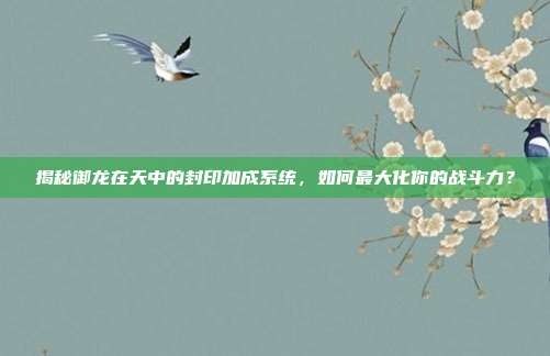 揭秘御龙在天中的封印加成系统,如何最大化你的战斗力?