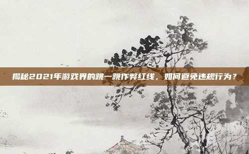 揭秘2021年游戏界的跳一跳作弊红线，如何避免违规行为？