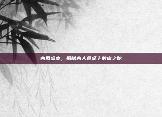 古风盛宴，揭秘古人餐桌上的肉之秘