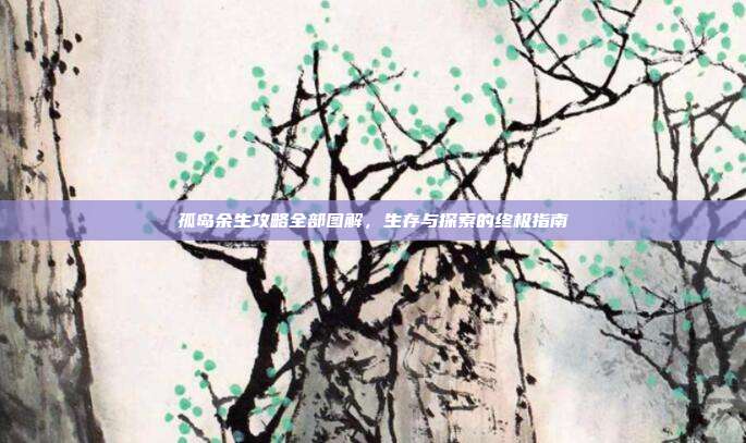 孤岛余生攻略全部图解,生存与探索的终极指南