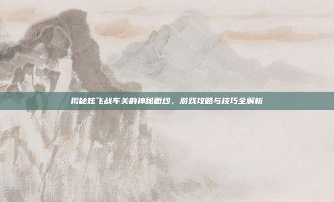 揭秘炫飞战车关的神秘面纱,游戏攻略与技巧全解析