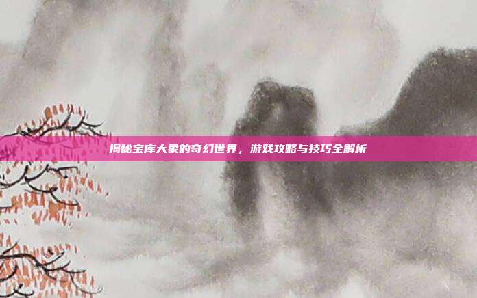 揭秘宝库大象的奇幻世界，游戏攻略与技巧全解析