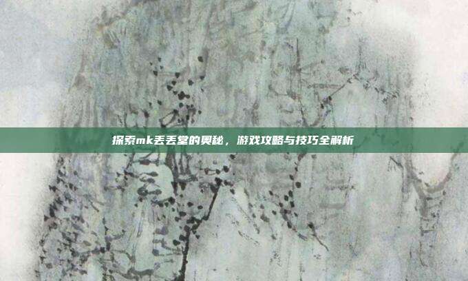 探索mk丢丢堂的奥秘,游戏攻略与技巧全解析
