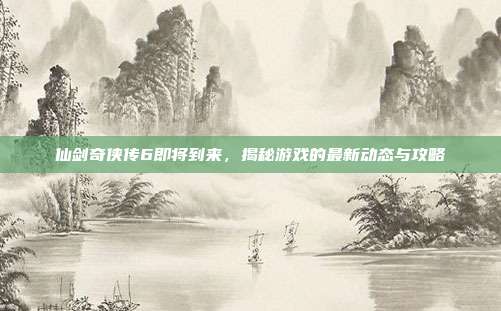 仙剑奇侠传6即将到来，揭秘游戏的最新动态与攻略