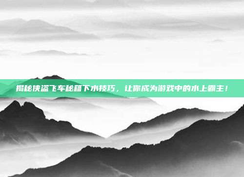 揭秘侠盗飞车秘籍下水技巧,让你成为游戏中的水上霸主!