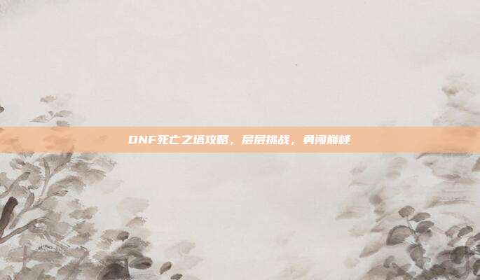 DNF死亡之塔攻略,层层挑战,勇闯巅峰