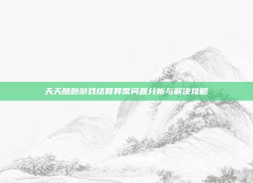 天天酷跑游戏结算异常问题分析与解决攻略
