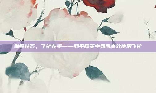 掌握技巧,飞铲在手——和平精英中如何高效使用飞铲