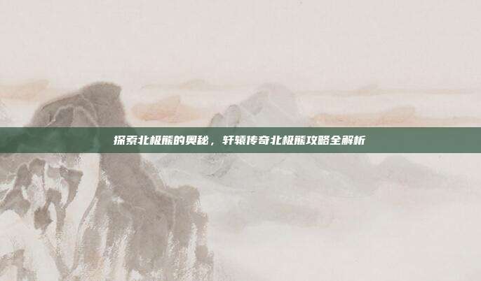 探索北极熊的奥秘,轩辕传奇北极熊攻略全解析