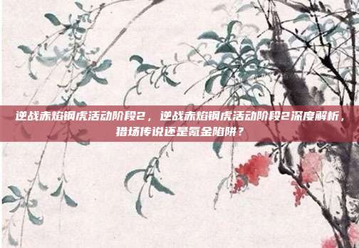 逆战赤焰钢虎活动阶段2，逆战赤焰钢虎活动阶段2深度解析，猎场传说还是氪金陷阱？